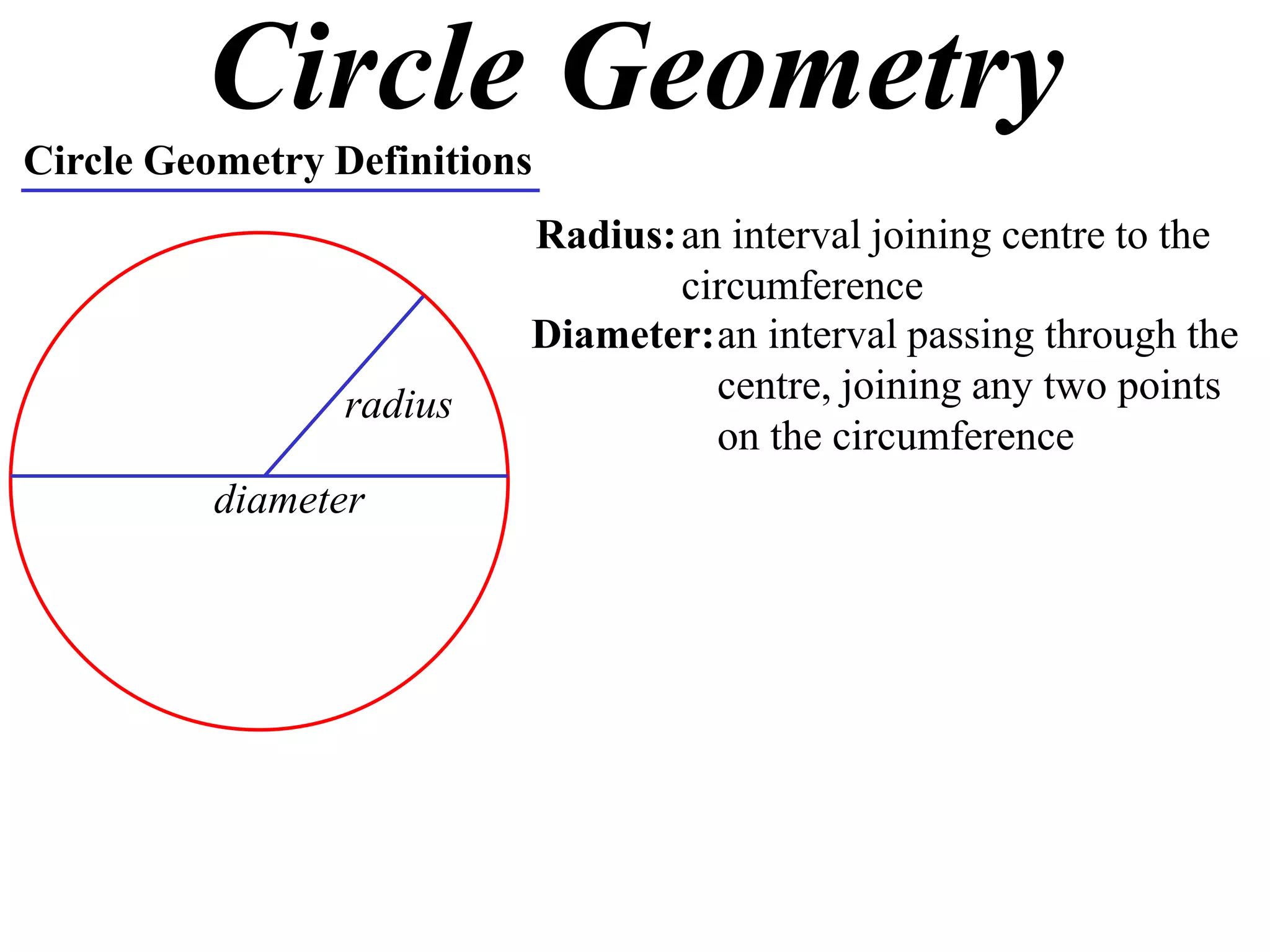 Circle Geometry
Circle Geometry Definitions
Radius:an interval joining centre to the
circumference
radius
Diameter:an interval passing through the
centre, joining any two points
on the circumference
diameter
 