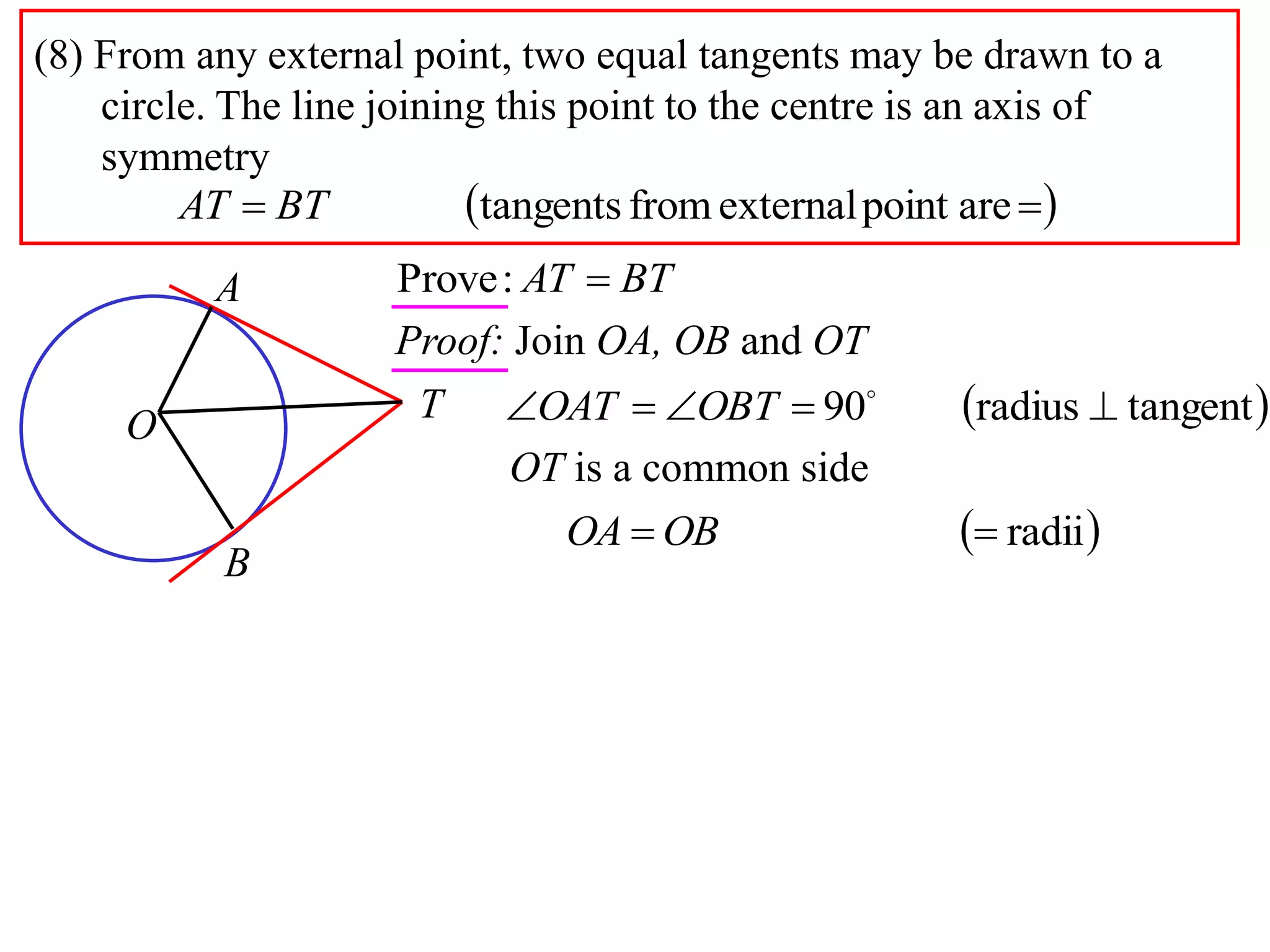 (8) From any external point, two equal tangents may be drawn to a
circle. The line joining this point to the centre is an axis of
symmetry
  arepointexternalfromtangentsBTAT
A
B
O
T
BTAT :Prove
Proof: Join OA, OB and OT
 tangentradius90  
OBTOAT
 radii OBOA
OT is a common side
 