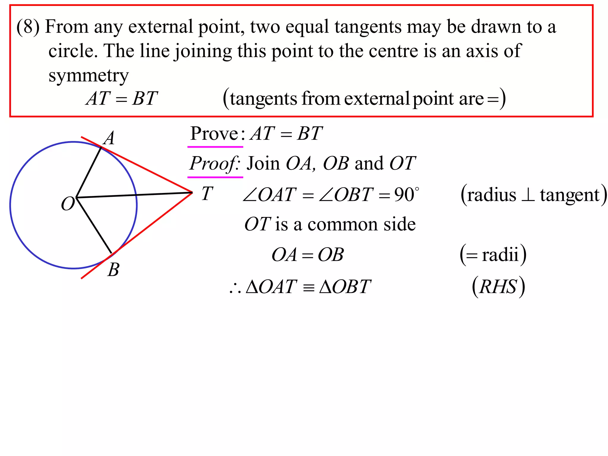 (8) From any external point, two equal tangents may be drawn to a
circle. The line joining this point to the centre is an axis of
symmetry
  arepointexternalfromtangentsBTAT
A
B
O
T
BTAT :Prove
Proof: Join OA, OB and OT
 tangentradius90  
OBTOAT
 radii OBOA
OT is a common side
 RHSOBTOAT 
 