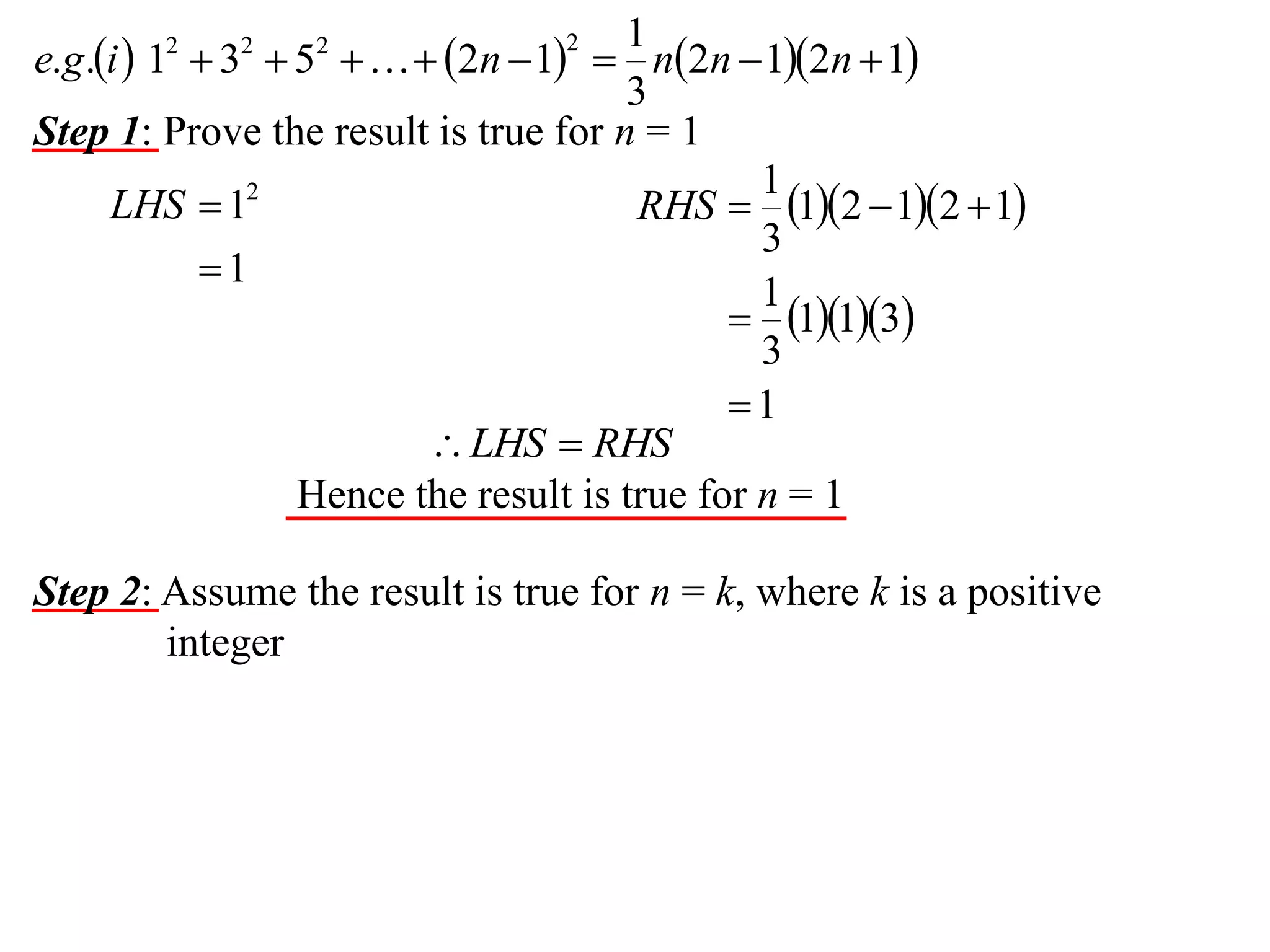 1
e.g.i  1  3  5    2n  1  n2n  12n  1
3
Step 1: Prove the result is true for n = 1
1
LHS  12
RHS  12  12  1
3
1
1
 113
3
1
 LHS  RHS
Hence the result is true for n = 1
2

2

2

2

Step 2: Assume the result is true for n = k, where k is a positive
integer

 