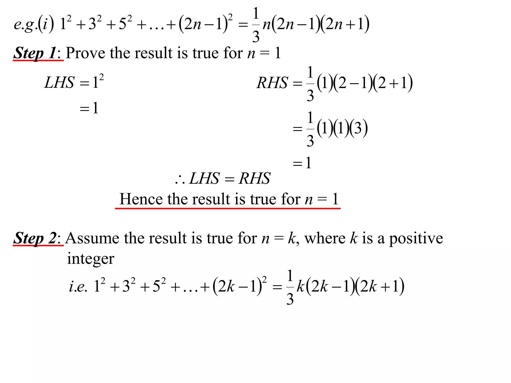 1
e.g.i  1  3  5    2n  1  n2n  12n  1
3
Step 1: Prove the result is true for n = 1
1
LHS  12
RHS  12  12  1
3
1
1
 113
3
1
 LHS  RHS
Hence the result is true for n = 1
2

2

2

2

Step 2: Assume the result is true for n = k, where k is a positive
integer
1
2
i.e. 12  32  52    2k  1  k 2k  12k  1
3

 