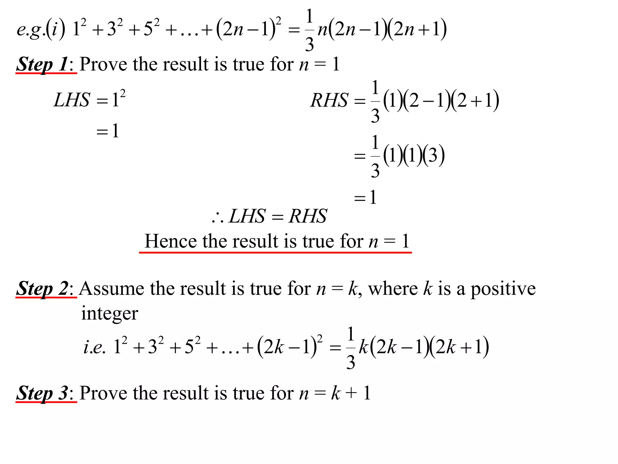 1
e.g.i  1  3  5    2n  1  n2n  12n  1
3
Step 1: Prove the result is true for n = 1
1
LHS  12
RHS  12  12  1
3
1
1
 113
3
1
 LHS  RHS
Hence the result is true for n = 1
2

2

2

2

Step 2: Assume the result is true for n = k, where k is a positive
integer
1
2
i.e. 12  32  52    2k  1  k 2k  12k  1
3
Step 3: Prove the result is true for n = k + 1

 