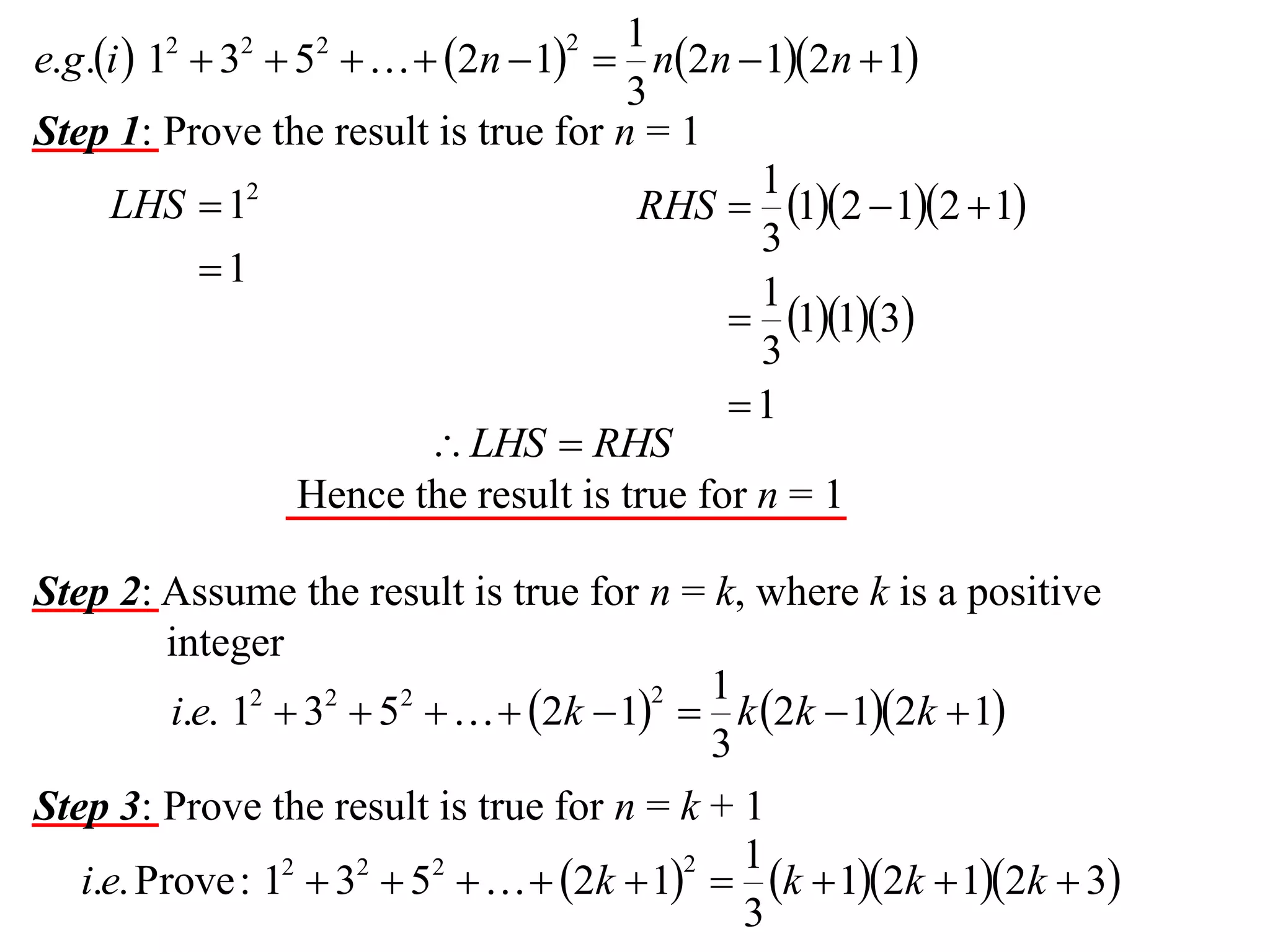 1
e.g.i  1  3  5    2n  1  n2n  12n  1
3
Step 1: Prove the result is true for n = 1
1
LHS  12
RHS  12  12  1
3
1
1
 113
3
1
 LHS  RHS
Hence the result is true for n = 1
2

2

2

2

Step 2: Assume the result is true for n = k, where k is a positive
integer
1
2
i.e. 12  32  52    2k  1  k 2k  12k  1
3
Step 3: Prove the result is true for n = k + 1
1
2
i.e. Prove : 12  32  52    2k  1  k  12k  12k  3
3

 