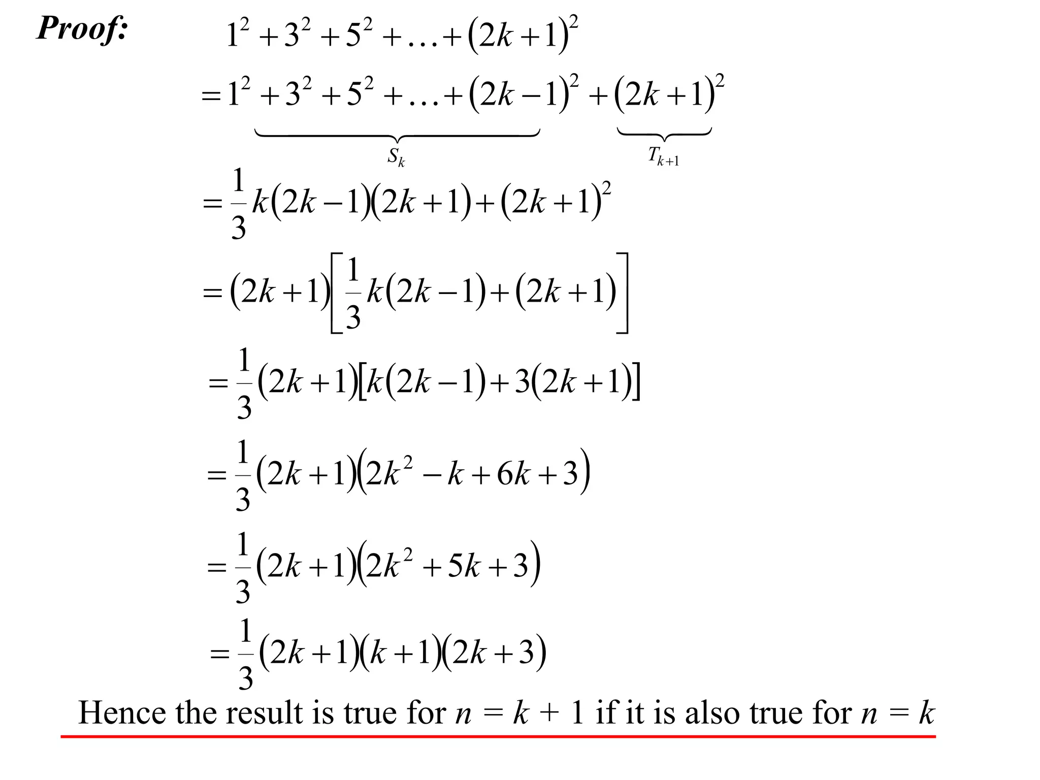 Proof:

12  32  52    2k  1

2

 12  32  52    2k  1  2k  1

 


2

Sk

2

Tk 1

1
2
 k 2k  12k  1  2k  1
3
1

 2k  1 k 2k  1  2k  1
3

1
 2k  1k 2k  1  32k  1
3
1
 2k  12k 2  k  6k  3
3
1
 2k  12k 2  5k  3
3
1
 2k  1k  12k  3
3
Hence the result is true for n = k + 1 if it is also true for n = k

 