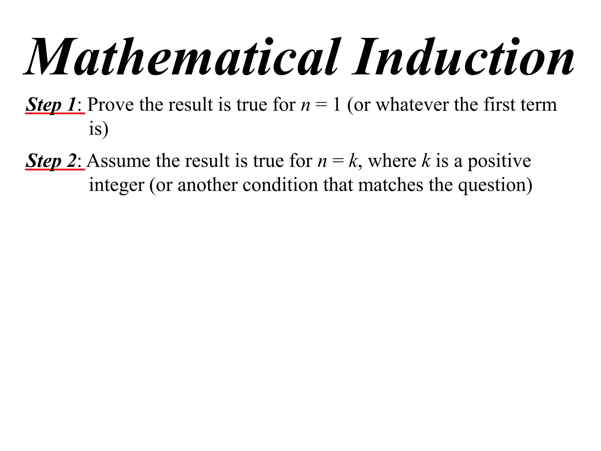 Mathematical Induction
Step 1: Prove the result is true for n = 1 (or whatever the first term
is)
Step 2: Assume the result is true for n = k, where k is a positive
integer (or another condition that matches the question)

 