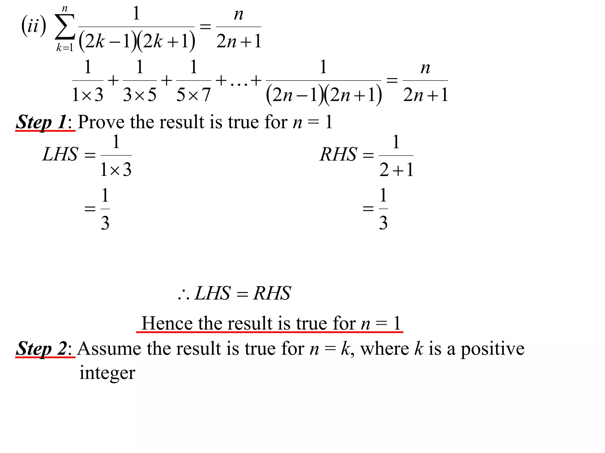 n

1
n
ii  

2n  1
k 1 2k  12k  1
1
1
1
1
n




1 3 3  5 5  7
2n  12n  1 2n  1
Step 1: Prove the result is true for n = 1
1
1
LHS 
RHS 
1 3
2 1
1
1


3
3

 LHS  RHS
Hence the result is true for n = 1
Step 2: Assume the result is true for n = k, where k is a positive
integer

 