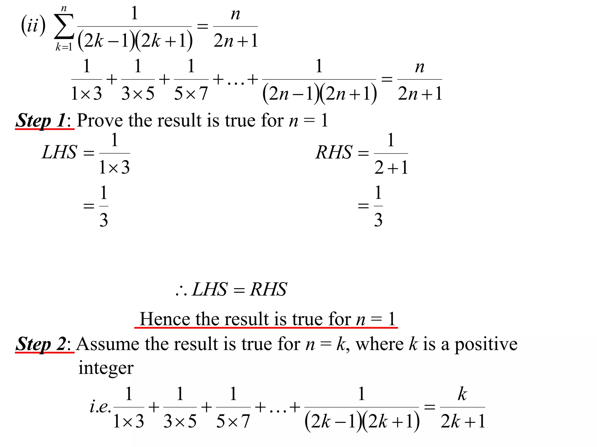 n

1
n
ii  

2n  1
k 1 2k  12k  1
1
1
1
1
n




1 3 3  5 5  7
2n  12n  1 2n  1
Step 1: Prove the result is true for n = 1
1
1
LHS 
RHS 
1 3
2 1
1
1


3
3

 LHS  RHS
Hence the result is true for n = 1
Step 2: Assume the result is true for n = k, where k is a positive
integer
1
1
1
1
k
i.e.




1 3 3  5 5  7
2k  12k  1 2k  1

 