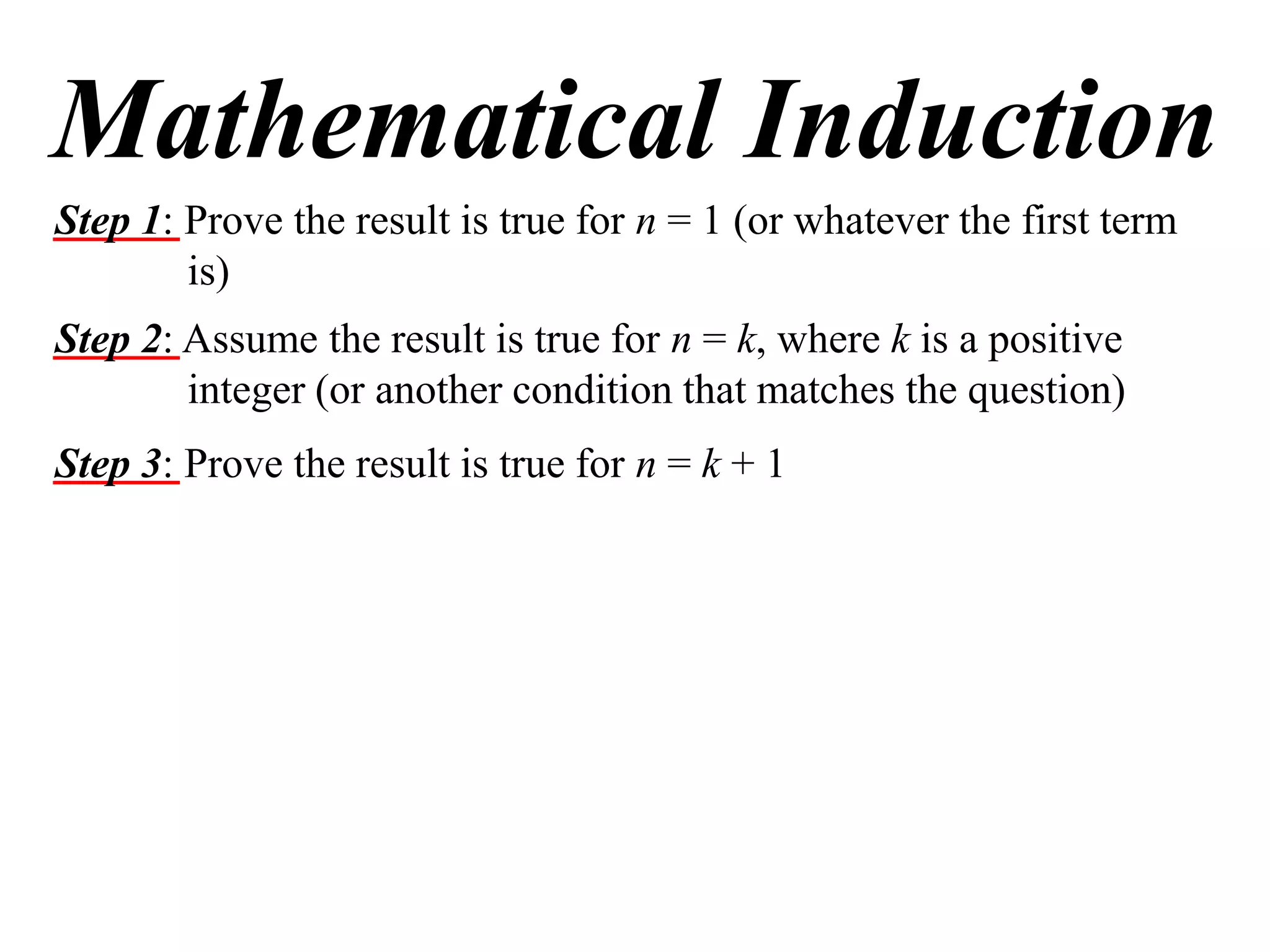 Mathematical Induction
Step 1: Prove the result is true for n = 1 (or whatever the first term
is)
Step 2: Assume the result is true for n = k, where k is a positive
integer (or another condition that matches the question)
Step 3: Prove the result is true for n = k + 1

 