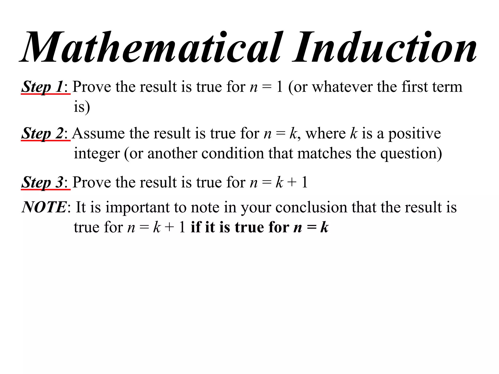 Mathematical Induction
Step 1: Prove the result is true for n = 1 (or whatever the first term
is)
Step 2: Assume the result is true for n = k, where k is a positive
integer (or another condition that matches the question)
Step 3: Prove the result is true for n = k + 1
NOTE: It is important to note in your conclusion that the result is
true for n = k + 1 if it is true for n = k

 