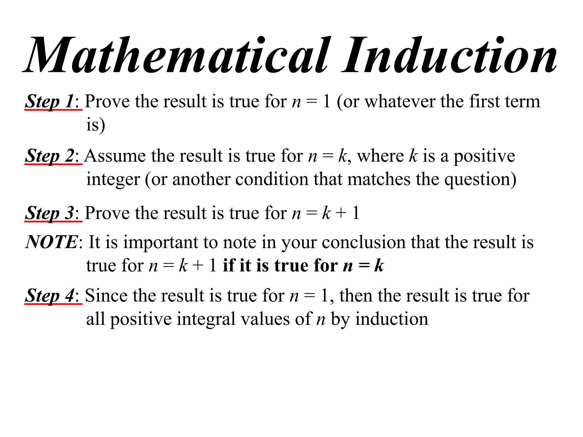 Mathematical Induction
Step 1: Prove the result is true for n = 1 (or whatever the first term
is)
Step 2: Assume the result is true for n = k, where k is a positive
integer (or another condition that matches the question)
Step 3: Prove the result is true for n = k + 1
NOTE: It is important to note in your conclusion that the result is
true for n = k + 1 if it is true for n = k
Step 4: Since the result is true for n = 1, then the result is true for
all positive integral values of n by induction

 
