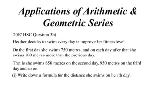 Applications of Arithmetic &
Geometric Series
2007 HSC Question 3b)
Heather decides to swim every day to improve her fitness level.
On the first day she swims 750 metres, and on each day after that she
swims 100 metres more than the previous day.
That is she swims 850 metres on the second day, 950 metres on the third
day and so on.
(i) Write down a formula for the distance she swims on he nth day.

 