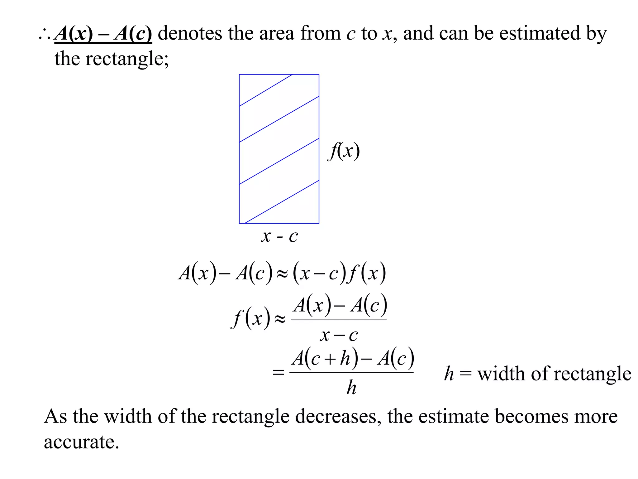 A(x) – A(c) denotes the area from c to x, and can be estimated by
 the rectangle;



                                        f(x)



                             x-c
                A x   Ac    x  c  f  x 
                               A x   Ac 
                       f x 
                                   xc
                               Ac  h   Ac 
                                                h = width of rectangle
                                       h
As the width of the rectangle decreases, the estimate becomes more
accurate.
 