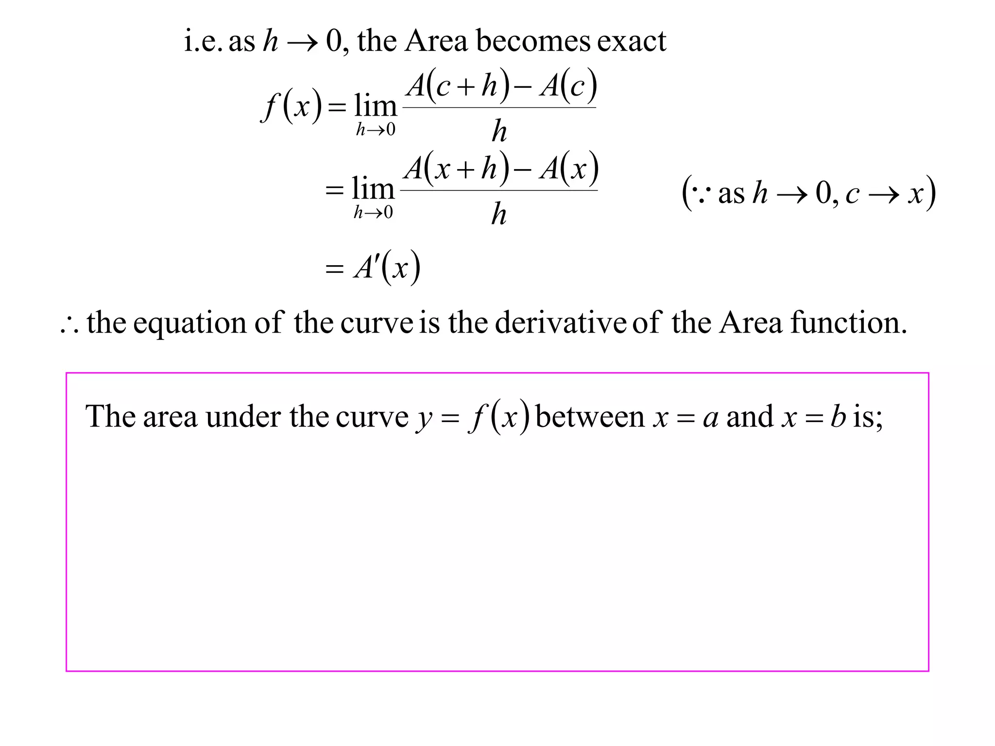 i.e. as h  0, the Area becomes exact
                                  Ac  h   Ac 
                  f  x   lim
                             h 0         h
                                  A x  h   A x 
                           lim
                            h 0
                                                       as h  0, c  x 
                                          h
                       A x 
 the equation of the curve is the derivative of the Area function.

  The area under the curve y  f  x  between x  a and x  b is;
 