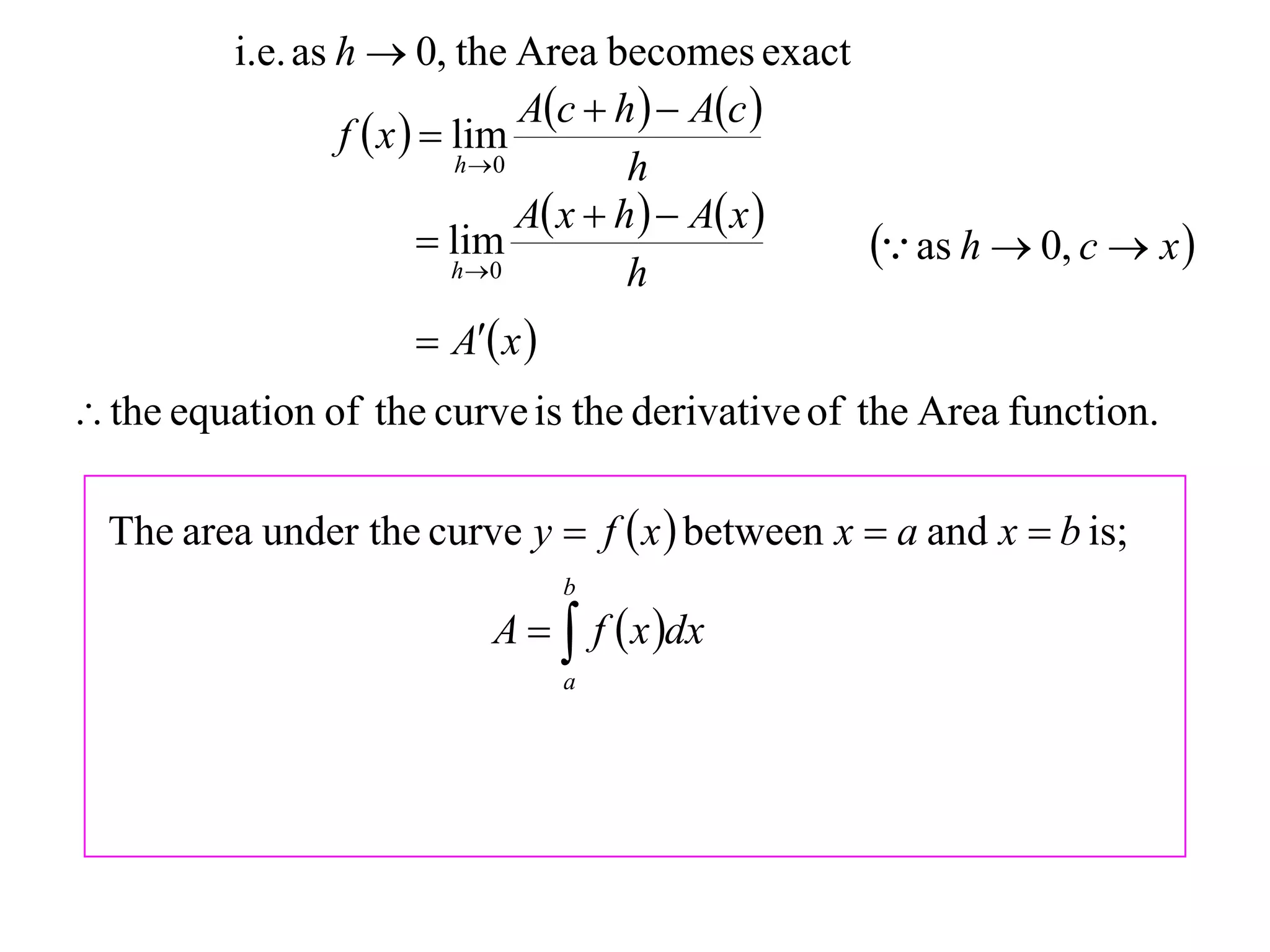 i.e. as h  0, the Area becomes exact
                                  Ac  h   Ac 
                  f  x   lim
                             h 0         h
                                  A x  h   A x 
                           lim
                            h 0
                                                       as h  0, c  x 
                                          h
                       A x 
 the equation of the curve is the derivative of the Area function.

  The area under the curve y  f  x  between x  a and x  b is;
                                  b
                           A   f  x dx
                                  a
 