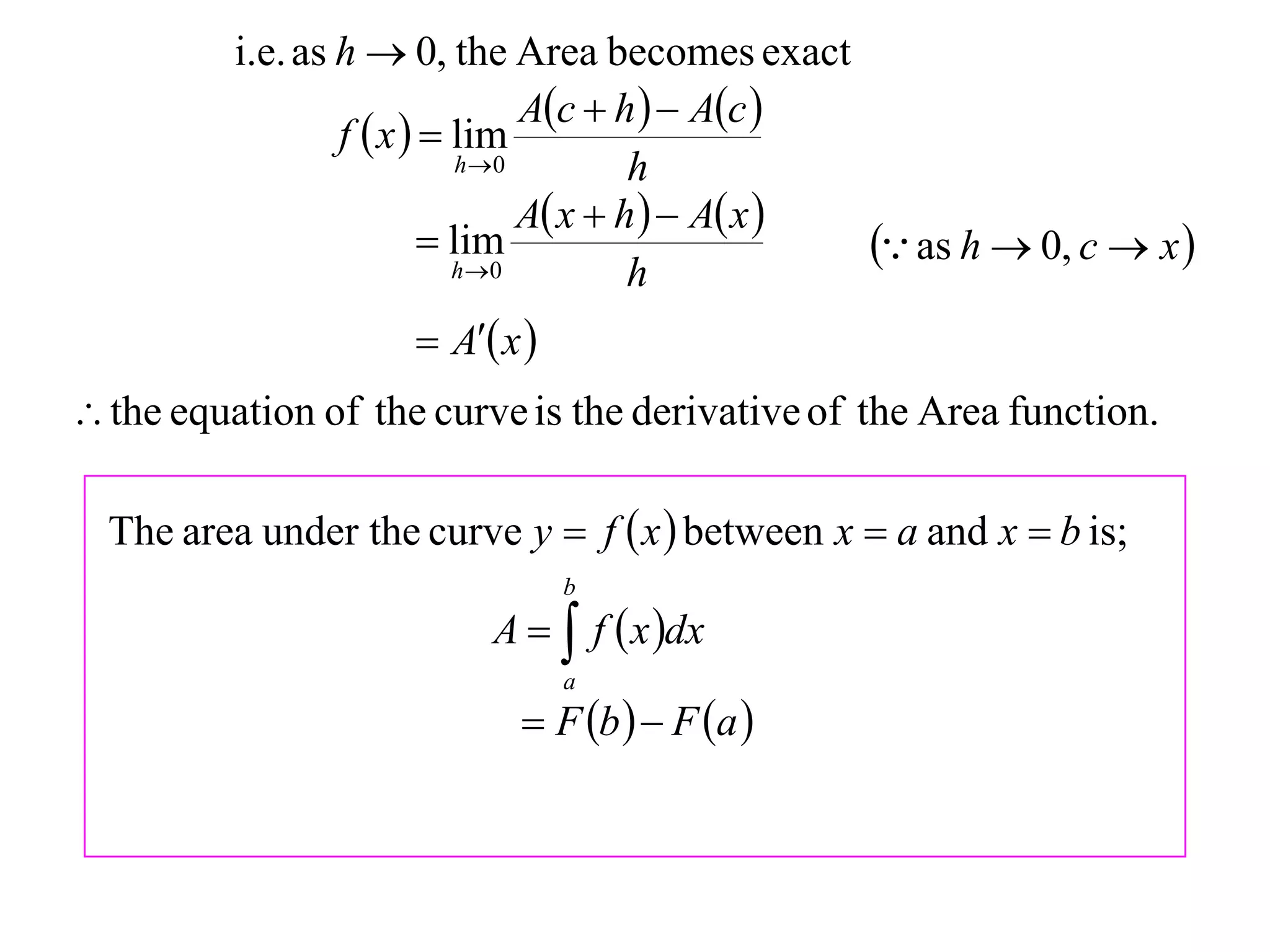 i.e. as h  0, the Area becomes exact
                                  Ac  h   Ac 
                  f  x   lim
                             h 0         h
                                  A x  h   A x 
                           lim
                            h 0
                                                       as h  0, c  x 
                                          h
                       A x 
 the equation of the curve is the derivative of the Area function.

  The area under the curve y  f  x  between x  a and x  b is;
                                  b
                           A   f  x dx
                                  a
                              F b   F a 
 