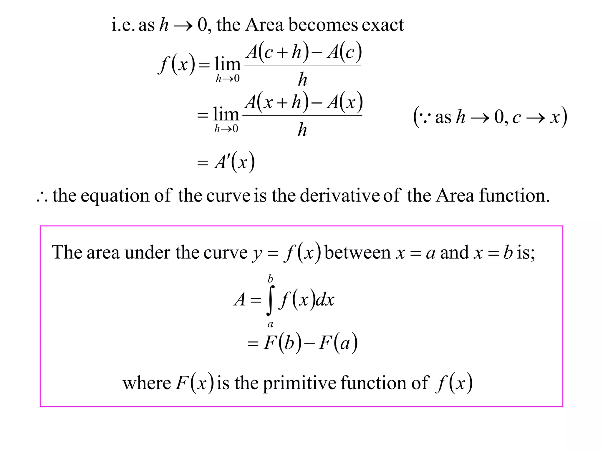 i.e. as h  0, the Area becomes exact
                                  Ac  h   Ac 
                  f  x   lim
                             h 0         h
                                  A x  h   A x 
                           lim
                            h 0
                                                       as h  0, c  x 
                                          h
                       A x 
 the equation of the curve is the derivative of the Area function.

  The area under the curve y  f  x  between x  a and x  b is;
                                  b
                           A   f  x dx
                                  a
                              F b   F a 
           where F  x  is the primitive function of f  x 
 