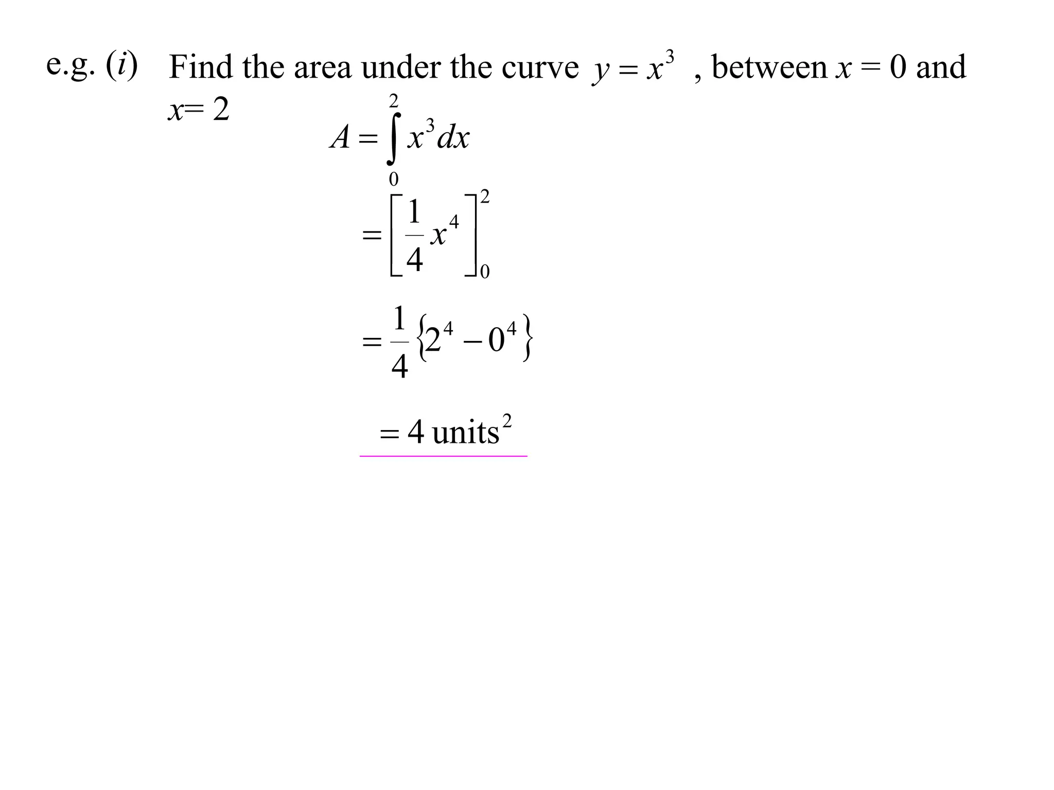 e.g. (i) Find the area under the curve y  x 3 , between x = 0 and
                         2
         x= 2
                     A   x 3 dx
                          0
                                2

                        x4 
                        1
                        4 0

                           2  04 
                          1 4
                          4
                        4 units 2
 