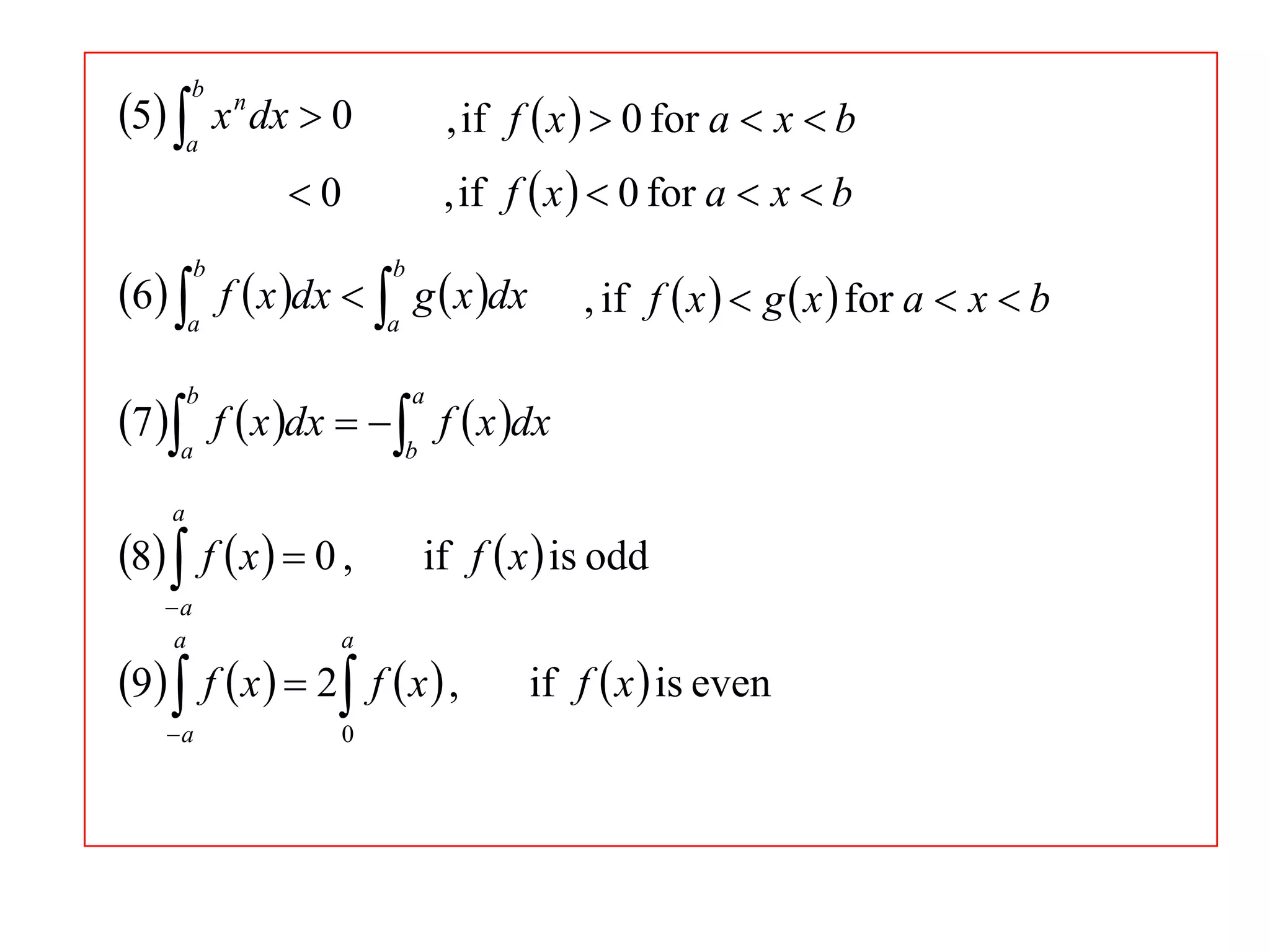 5 a x n dx  0
b

, if f  x   0 for a  x  b
, if f  x   0 for a  x  b

0

6 a f  x dx  a g  x dx
b

b

, if f  x   g  x  for a  x  b

7 a f  x dx   b f  x dx
b

a

a

8  f  x   0 ,
a
a

a

a

0

if f  x  is odd

9  f  x   2 f  x  ,

if f  x  is even

 