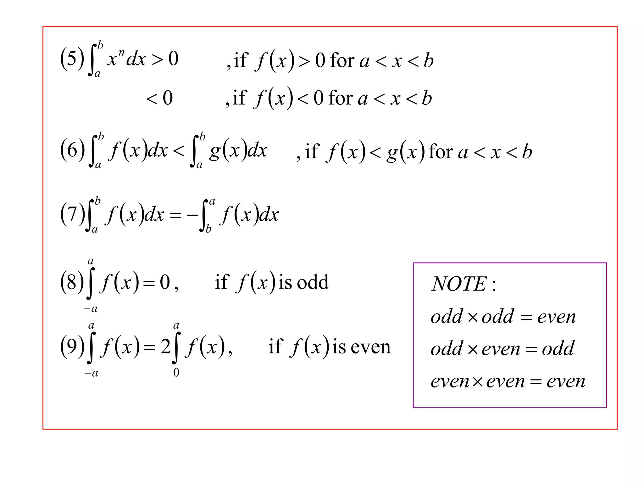 5 a x n dx  0
b

, if f  x   0 for a  x  b
, if f  x   0 for a  x  b

0

6 a f  x dx  a g  x dx
b

b

, if f  x   g  x  for a  x  b

7 a f  x dx   b f  x dx
b

a

a

8  f  x   0 ,
a
a

a

a

0

if f  x  is odd

9  f  x   2 f  x  ,

if f  x  is even

NOTE :
odd  odd  even
odd  even  odd
even  even  even

 