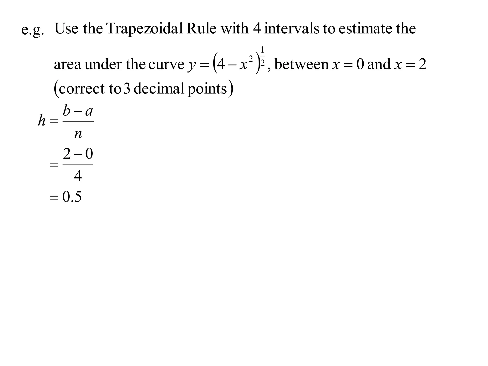 e.g. Use the Trapezoida l Rule with 4 intervals to estimate the

     area under the curve y  4  x     , between x  0 and x  2
                                         1
                                       2 2


     correct to 3 decimal points 
     ba
  h
       n
     20
   
       4
    0.5
 