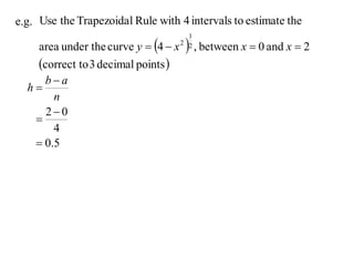 e.g. Use the Trapezoida l Rule with 4 intervals to estimate the

     area under the curve y  4  x     , between x  0 and x  2
                                         1
                                       2 2


     correct to 3 decimal points 
     ba
  h
       n
     20
   
       4
    0.5
 