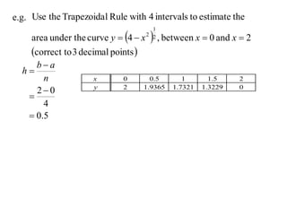 e.g. Use the Trapezoida l Rule with 4 intervals to estimate the

     area under the curve y  4  x     , between x  0 and x  2
                                         1
                                       2 2


     correct to 3 decimal points 
     ba
  h
       n              x        0        0.5       1       1.5    2
     20              y        2      1.9365   1.7321   1.3229   0
   
       4
    0.5
 