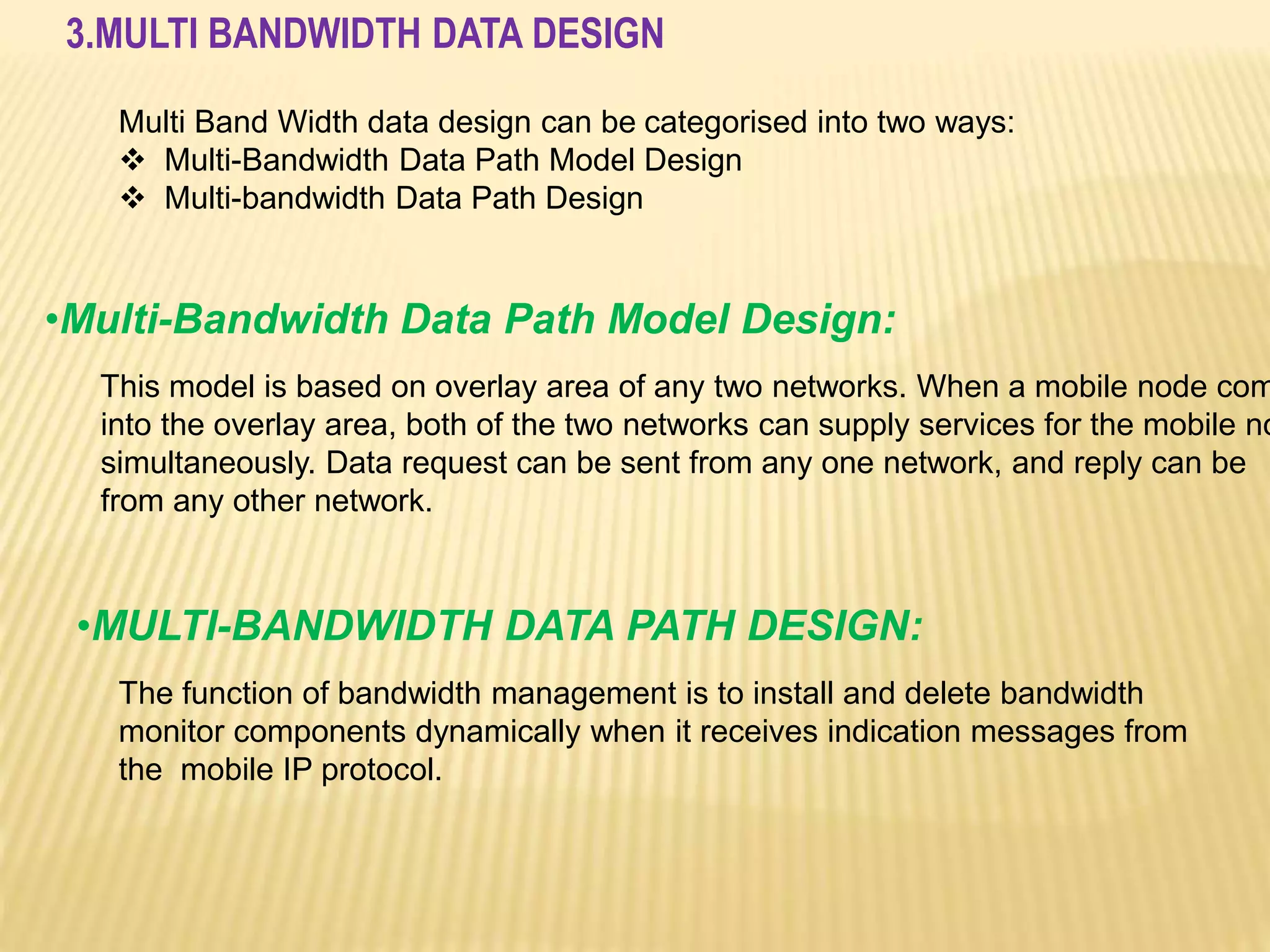 3.MULTI BANDWIDTH DATA DESIGN 
Multi Band Width data design can be categorised into two ways: 
 Multi-Bandwidth Data Path Model Design 
 Multi-bandwidth Data Path Design 
•Multi-Bandwidth Data Path Model Design: 
This model is based on overlay area of any two networks. When a mobile node comes 
into the overlay area, both of the two networks can supply services for the mobile node 
simultaneously. Data request can be sent from any one network, and reply can be 
from any other network. 
•MULTI-BANDWIDTH DATA PATH DESIGN: 
The function of bandwidth management is to install and delete bandwidth 
monitor components dynamically when it receives indication messages from 
the mobile IP protocol. 
 