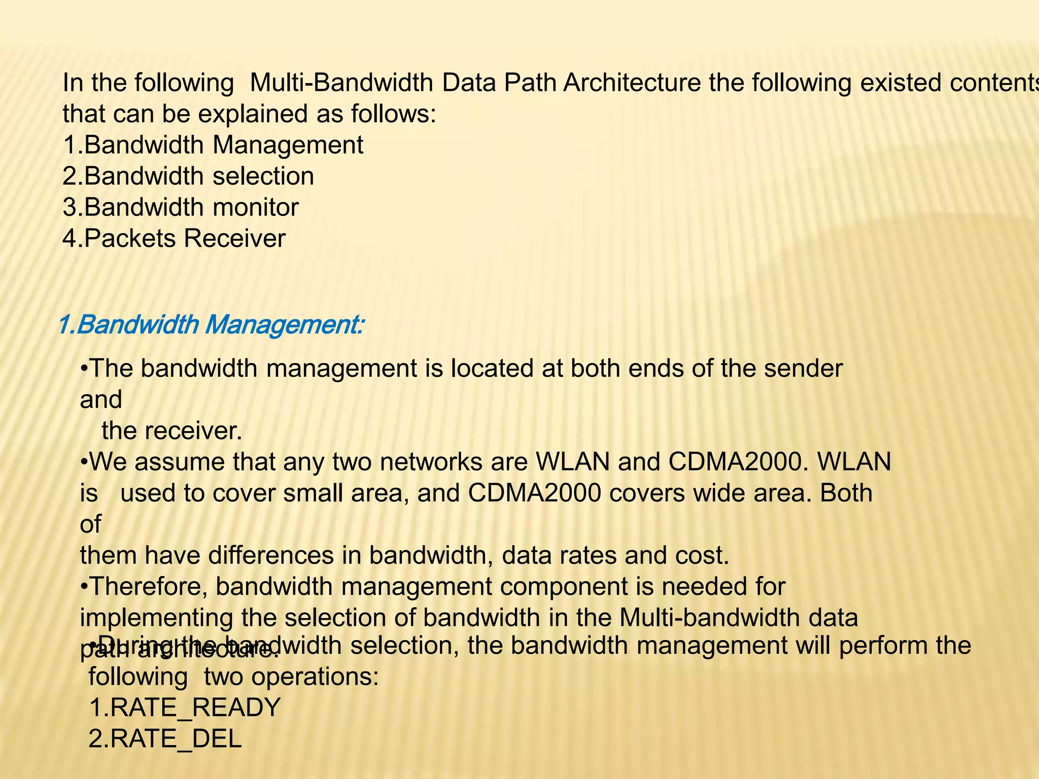 In the following Multi-Bandwidth Data Path Architecture the following existed contents 
that can be explained as follows: 
1.Bandwidth Management 
2.Bandwidth selection 
3.Bandwidth monitor 
4.Packets Receiver 
1.Bandwidth Management: 
•The bandwidth management is located at both ends of the sender 
and 
the receiver. 
•We assume that any two networks are WLAN and CDMA2000. WLAN 
is used to cover small area, and CDMA2000 covers wide area. Both 
of 
them have differences in bandwidth, data rates and cost. 
•Therefore, bandwidth management component is needed for 
implementing the selection of bandwidth in the Multi-bandwidth data 
p•aDthu rainrgch tihteec btuarned.width selection, the bandwidth management will perform the 
following two operations: 
1.RATE_READY 
2.RATE_DEL 
 