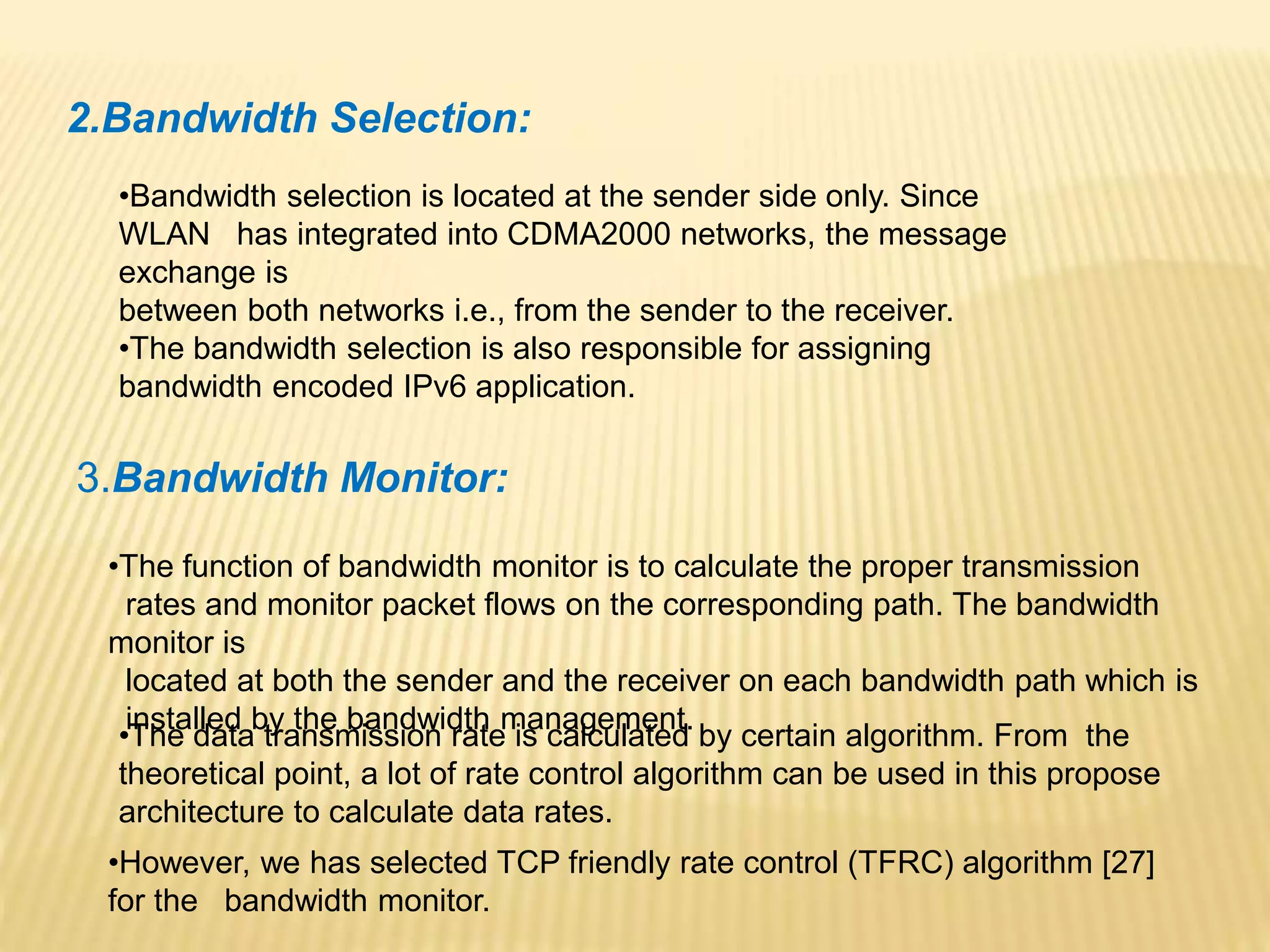 2.Bandwidth Selection: 
•Bandwidth selection is located at the sender side only. Since 
WLAN has integrated into CDMA2000 networks, the message 
exchange is 
between both networks i.e., from the sender to the receiver. 
•The bandwidth selection is also responsible for assigning 
bandwidth encoded IPv6 application. 
3.Bandwidth Monitor: 
•The function of bandwidth monitor is to calculate the proper transmission 
rates and monitor packet flows on the corresponding path. The bandwidth 
monitor is 
located at both the sender and the receiver on each bandwidth path which is 
installed by the bandwidth management. 
•The data transmission rate is calculated by certain algorithm. From the 
theoretical point, a lot of rate control algorithm can be used in this propose 
architecture to calculate data rates. 
•However, we has selected TCP friendly rate control (TFRC) algorithm [27] 
for the bandwidth monitor. 
 