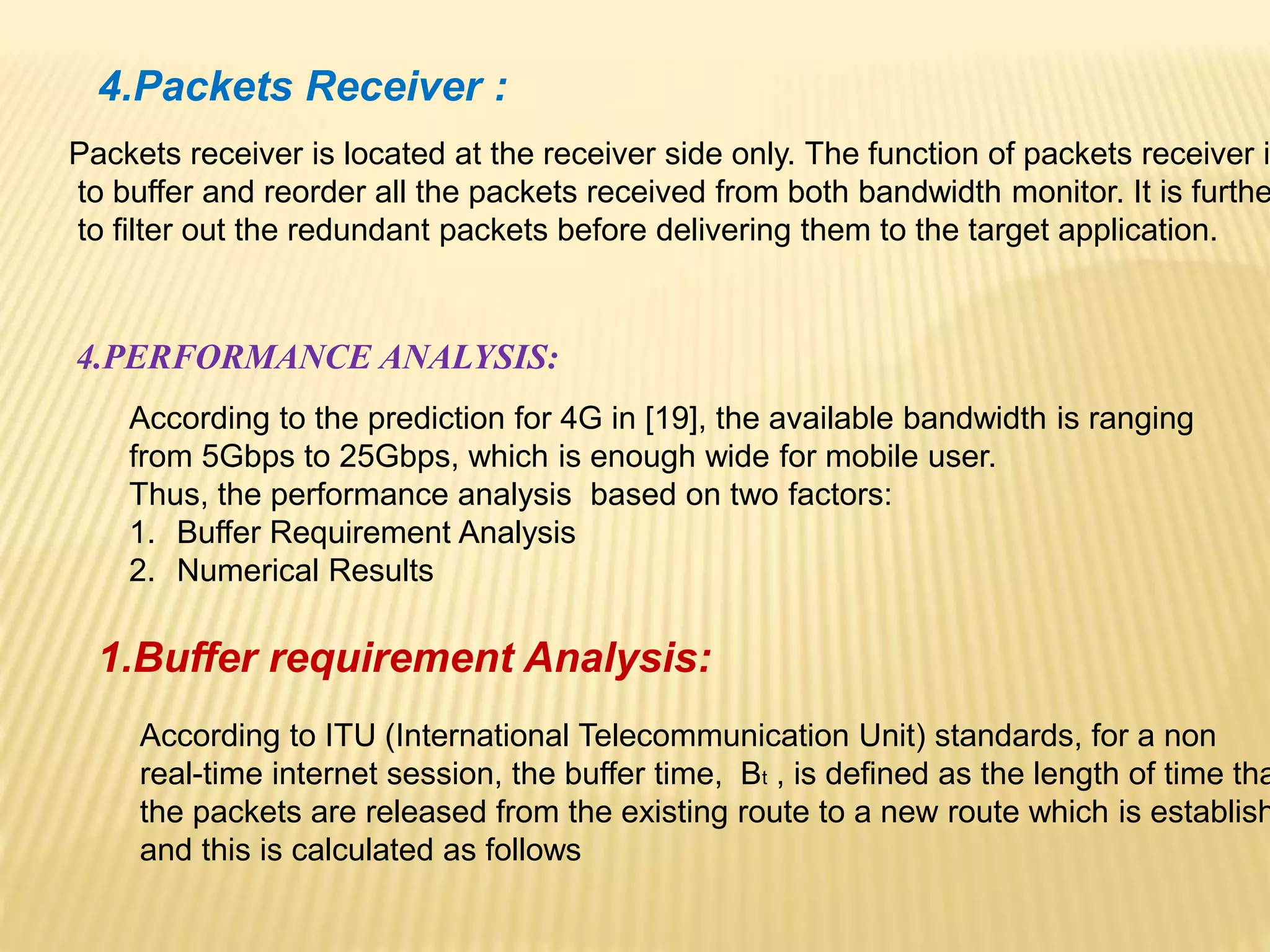 4.Packets Receiver : 
Packets receiver is located at the receiver side only. The function of packets receiver is 
to buffer and reorder all the packets received from both bandwidth monitor. It is further 
to filter out the redundant packets before delivering them to the target application. 
4.PERFORMANCE ANALYSIS: 
According to the prediction for 4G in [19], the available bandwidth is ranging 
from 5Gbps to 25Gbps, which is enough wide for mobile user. 
Thus, the performance analysis based on two factors: 
1. Buffer Requirement Analysis 
2. Numerical Results 
1.Buffer requirement Analysis: 
According to ITU (International Telecommunication Unit) standards, for a non 
real-time internet session, the buffer time, Bt , is defined as the length of time that 
the packets are released from the existing route to a new route which is established 
and this is calculated as follows 
 