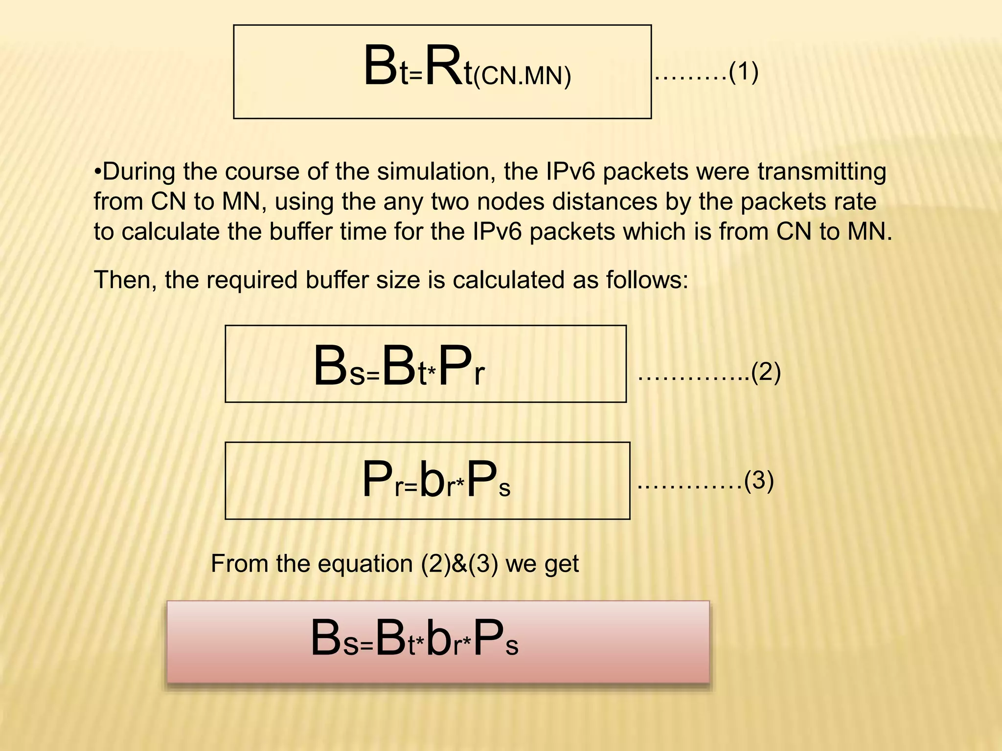Bt=Rt(CN.MN) 
………(1) 
•During the course of the simulation, the IPv6 packets were transmitting 
from CN to MN, using the any two nodes distances by the packets rate 
to calculate the buffer time for the IPv6 packets which is from CN to MN. 
Then, the required buffer size is calculated as follows: 
Bs=Bt*Pr 
Pr=br*Ps 
…………..(2) 
.…………(3) 
From the equation (2)&(3) we get 
Bs=Bt*br*Ps 
 