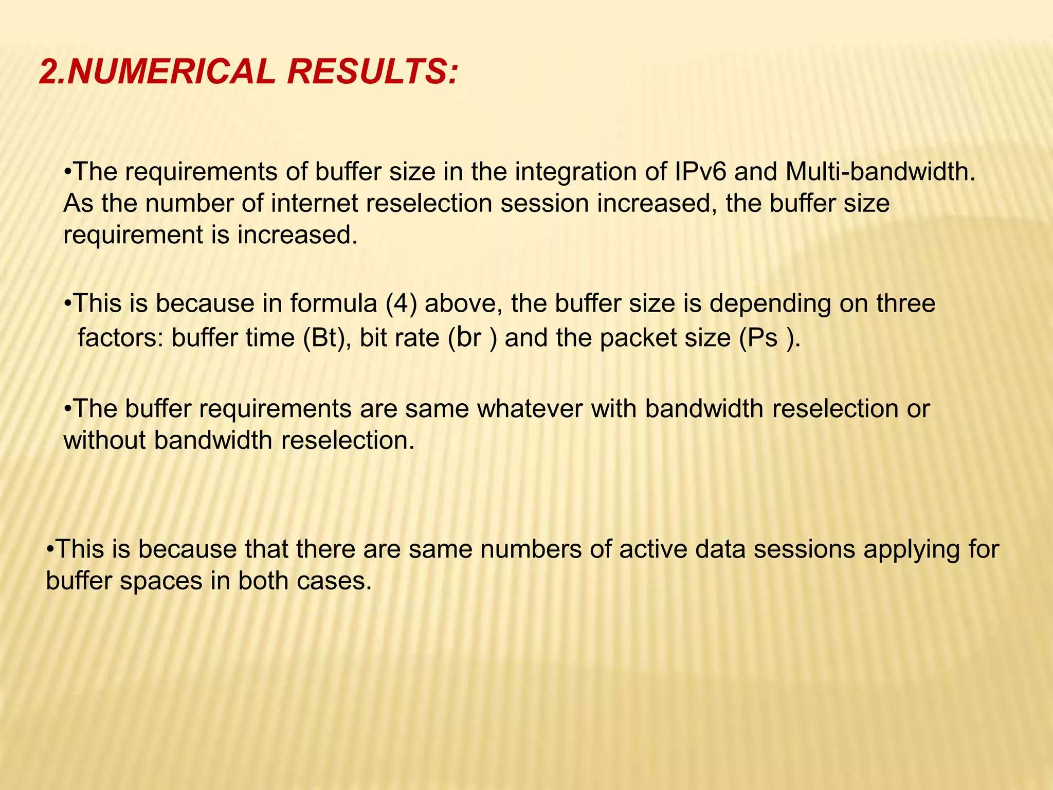 2.NUMERICAL RESULTS: 
•The requirements of buffer size in the integration of IPv6 and Multi-bandwidth. 
As the number of internet reselection session increased, the buffer size 
requirement is increased. 
•This is because in formula (4) above, the buffer size is depending on three 
factors: buffer time (Bt), bit rate (br ) and the packet size (Ps ). 
•The buffer requirements are same whatever with bandwidth reselection or 
without bandwidth reselection. 
•This is because that there are same numbers of active data sessions applying for 
buffer spaces in both cases. 
 