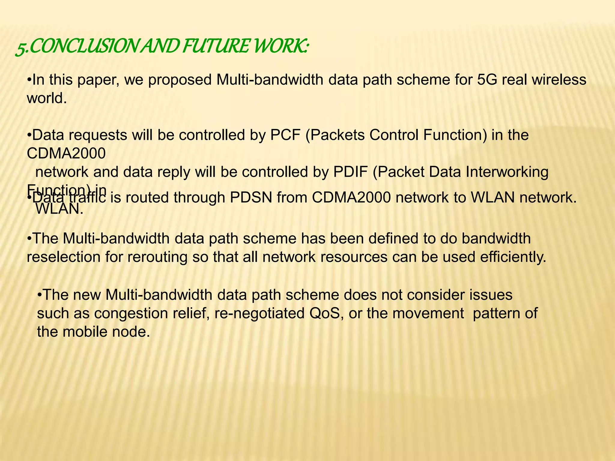 5.CONCLUSION AND FUTURE WORK: 
•In this paper, we proposed Multi-bandwidth data path scheme for 5G real wireless 
world. 
•Data requests will be controlled by PCF (Packets Control Function) in the 
CDMA2000 
network and data reply will be controlled by PDIF (Packet Data Interworking 
Function) in 
WLAN. 
•Data traffic is routed through PDSN from CDMA2000 network to WLAN network. 
•The Multi-bandwidth data path scheme has been defined to do bandwidth 
reselection for rerouting so that all network resources can be used efficiently. 
•The new Multi-bandwidth data path scheme does not consider issues 
such as congestion relief, re-negotiated QoS, or the movement pattern of 
the mobile node. 
 