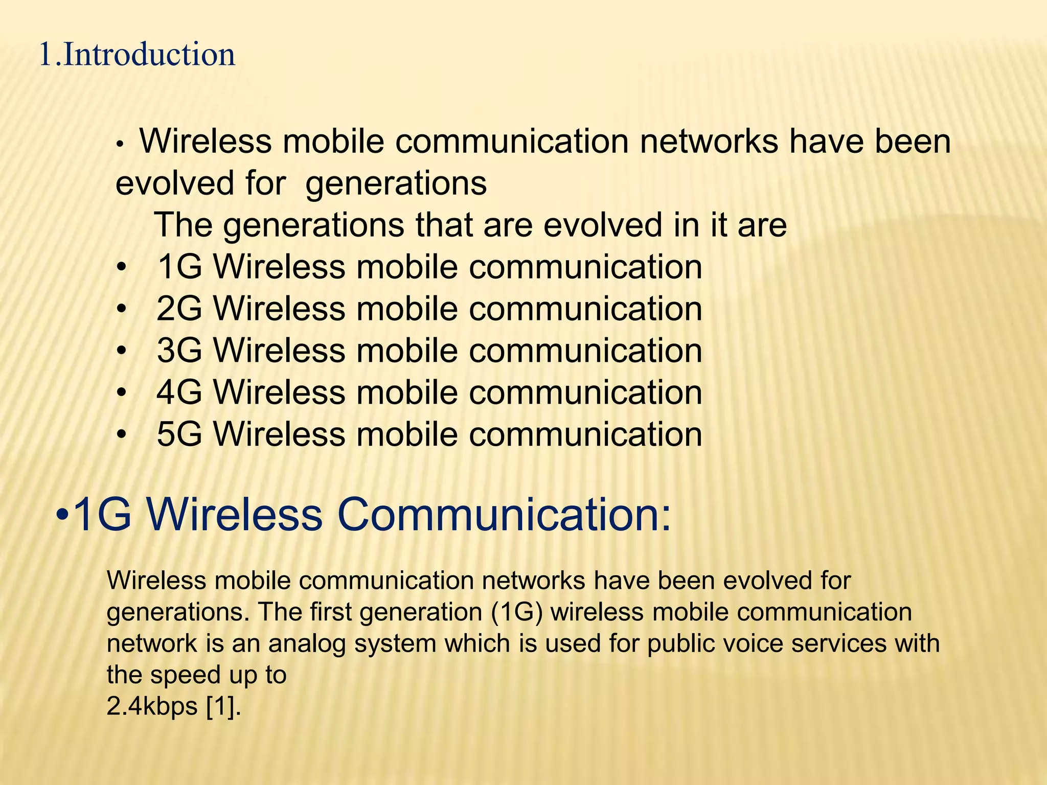 1.Introduction 
• Wireless mobile communication networks have been 
evolved for generations 
The generations that are evolved in it are 
• 1G Wireless mobile communication 
• 2G Wireless mobile communication 
• 3G Wireless mobile communication 
• 4G Wireless mobile communication 
• 5G Wireless mobile communication 
•1G Wireless Communication: 
Wireless mobile communication networks have been evolved for 
generations. The first generation (1G) wireless mobile communication 
network is an analog system which is used for public voice services with 
the speed up to 
2.4kbps [1]. 
 