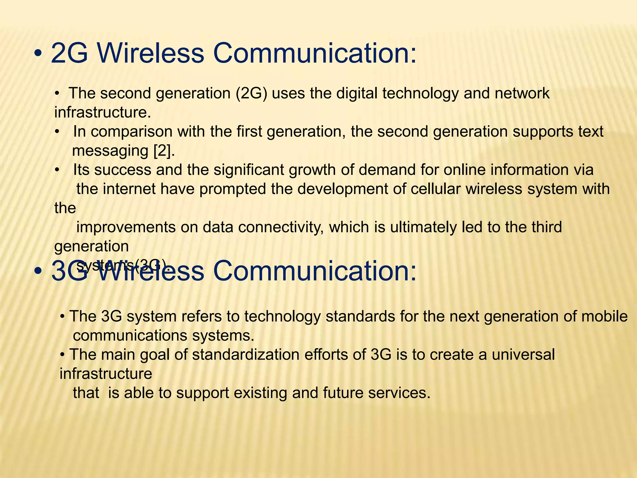 • 2G Wireless Communication: 
• The second generation (2G) uses the digital technology and network 
infrastructure. 
• In comparison with the first generation, the second generation supports text 
messaging [2]. 
• Its success and the significant growth of demand for online information via 
the internet have prompted the development of cellular wireless system with 
the 
improvements on data connectivity, which is ultimately led to the third 
generation 
• 3Gsy sWtemisr(e3Gle). ss Communication: 
• The 3G system refers to technology standards for the next generation of mobile 
communications systems. 
• The main goal of standardization efforts of 3G is to create a universal 
infrastructure 
that is able to support existing and future services. 
 