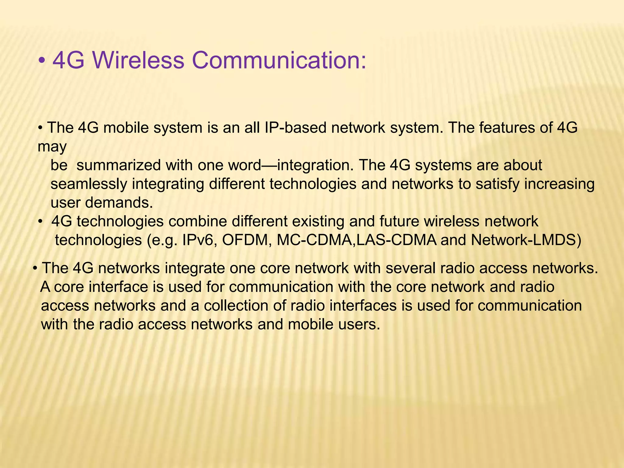 • 4G Wireless Communication: 
• The 4G mobile system is an all IP-based network system. The features of 4G 
may 
be summarized with one word—integration. The 4G systems are about 
seamlessly integrating different technologies and networks to satisfy increasing 
user demands. 
• 4G technologies combine different existing and future wireless network 
technologies (e.g. IPv6, OFDM, MC-CDMA,LAS-CDMA and Network-LMDS) 
• The 4G networks integrate one core network with several radio access networks. 
A core interface is used for communication with the core network and radio 
access networks and a collection of radio interfaces is used for communication 
with the radio access networks and mobile users. 
 