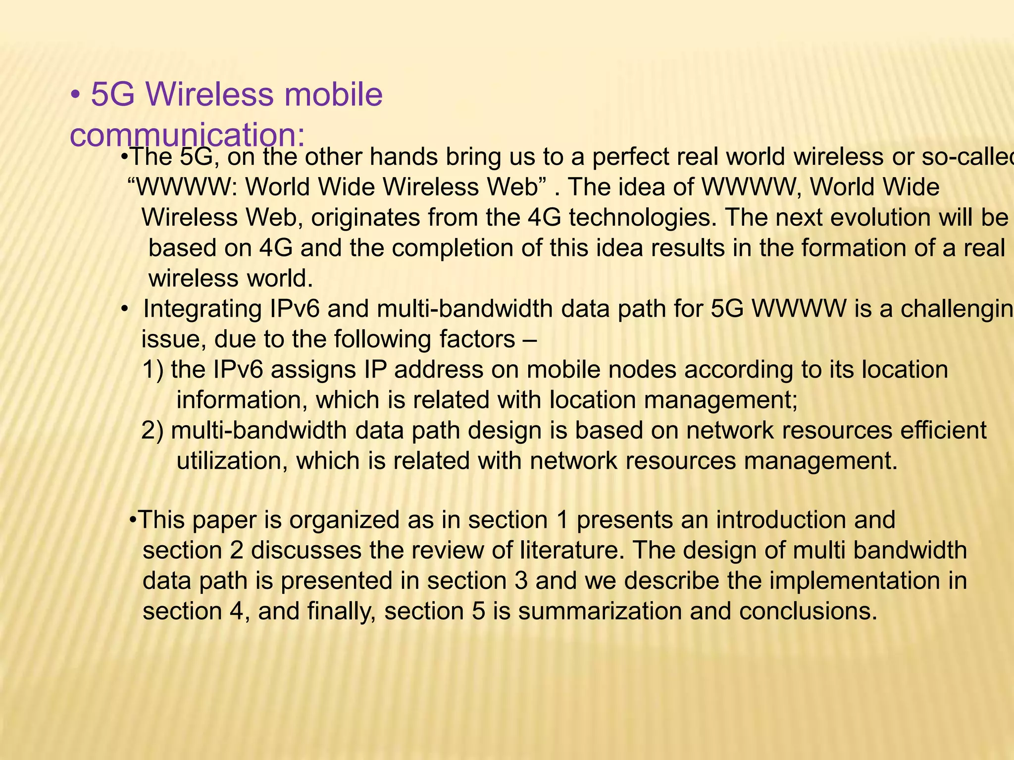 • 5G Wireless mobile 
communication: 
•The 5G, on the other hands bring us to a perfect real world wireless or so-called 
“WWWW: World Wide Wireless Web” . The idea of WWWW, World Wide 
Wireless Web, originates from the 4G technologies. The next evolution will be 
based on 4G and the completion of this idea results in the formation of a real 
wireless world. 
• Integrating IPv6 and multi-bandwidth data path for 5G WWWW is a challenging 
issue, due to the following factors – 
1) the IPv6 assigns IP address on mobile nodes according to its location 
information, which is related with location management; 
2) multi-bandwidth data path design is based on network resources efficient 
utilization, which is related with network resources management. 
•This paper is organized as in section 1 presents an introduction and 
section 2 discusses the review of literature. The design of multi bandwidth 
data path is presented in section 3 and we describe the implementation in 
section 4, and finally, section 5 is summarization and conclusions. 
 