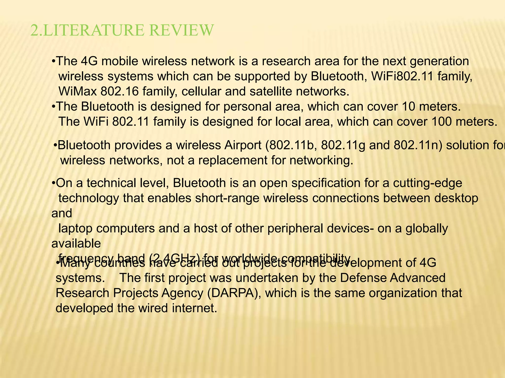2.LITERATURE REVIEW 
•The 4G mobile wireless network is a research area for the next generation 
wireless systems which can be supported by Bluetooth, WiFi802.11 family, 
WiMax 802.16 family, cellular and satellite networks. 
•The Bluetooth is designed for personal area, which can cover 10 meters. 
The WiFi 802.11 family is designed for local area, which can cover 100 meters. 
•Bluetooth provides a wireless Airport (802.11b, 802.11g and 802.11n) solution for 
wireless networks, not a replacement for networking. 
•On a technical level, Bluetooth is an open specification for a cutting-edge 
technology that enables short-range wireless connections between desktop 
and 
laptop computers and a host of other peripheral devices- on a globally 
available 
frequency •Many cou nbtarineds (h2a.v4eG cHazr)r ifeodr wouotr lpdrwoijdeect sc ofomrp tahteib dileitvy.elopment of 4G 
systems. The first project was undertaken by the Defense Advanced 
Research Projects Agency (DARPA), which is the same organization that 
developed the wired internet. 
 