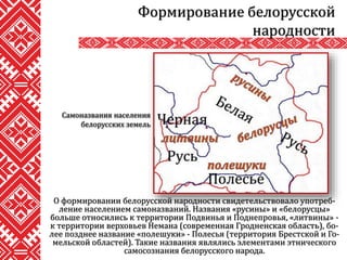 О формировании белорусской народности свидетельствовало употреб-
ление населением самоназваний. Названия «русины» и «белорусцы»
больше относились к территории Подвинья и Поднепровья, «литвины» -
к территории верховьев Немана (современная Гродненская область), бо-
лее позднее название «полешуки» - Полесья (территория Брестской и Го-
мельской областей). Такие названия являлись элементами этнического
самосознания белорусского народа.
Формирование белорусской
народности
Самоназвания населения
белорусских земель
 