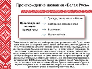 У современных исследователей существуют разные версий. Одни связы-
вают название со стороной света: белый цвет означал восток, другие - с
тем, что население Беларуси носило белые полотняные одежды, имело
светлые волосы, белый цвет кожи, третьи - с религиозной ситуацией: бе-
лая - значит православная, «чистая» в отличие от язычества («поганс-
тва»), четвертые - с внешнеполитическими обстоятельствами: часть тер-
ритории Беларуси, которая не была захвачена ни крестоносцами, ни ор-
дынцами, оставалась вольной, свободной. Так, один из исторических ис-
точников под 1382 г. называет Полоцк крепостью Белой Руси. Более ве-
роятно мнение о том, что название «Белая Русь» означало своеобразное
«привилегированное» положение некоторых восточных земель Бела-
руси (Полоцкой и Витебской) в составе ВКЛ..
Происхождение названия «Белая Русь»
 