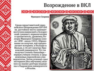 Среди представителей евро-
пейского Возрождения XIV-XVI
вв. достойное место занимает
восточнославянский и белорус-
ский гуманист, первопечатник
и просветитель, уроженец По-
лоцка Франциск Скорина (око-
ло 1490 - около 1551). Образо-
вание он получал, как предпо-
лагают историки, в Полоцке и
Вильне, в 16 лет окончил Кра-
ковский университет. Тут он
получил степень бакалавра –
первую учёную степень в сред-
невековых европейских уни-
верситетах. Затем успешно сдал
экстерном (без обучения) экза-
мен на звание доктора медици-
ны в Падуанском университете
в Италии.
Возрождение в ВКЛ
Франциск Скорина
 