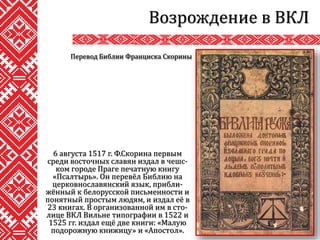 6 августа 1517 г. Ф.Скорина первым
среди восточных славян издал в чешс-
ком городе Праге печатную книгу
«Псалтырь». Он перевёл Библию на
церковнославянский язык, прибли-
жённый к белорусской письменности и
понятный простым людям, и издал её в
23 книгах. В организованной им в сто-
лице ВКЛ Вильне типографии в 1522 и
1525 гг. издал ещё две книги: «Малую
подорожную книжицу» и «Апостол».
Возрождение в ВКЛ
Перевод Библии Франциска Скорины
 