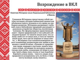 Гуманизм Ф.Скорины представлял собой сис-
тему взглядов, которая наивысшей ценностью
объявляла самого человека и его право на сво-
бодное развитие. Ф.Скорина раскрывает глубо-
кий смысл библейских преданий, рассуждает о
разумном устройстве общества, воспитании
человека. Он сформулировал нравственный
завет: «Закон прироженый в том наболей соб-
людаем бывает: то чинити иным всем, что са-
мому любо ест от иных всех, и того не чинити
иным всем, чего сам не хощеши от иных име-
ти…». Ф.Скорина стал основоположником но-
вого понимания патриотизма как любви и ува-
жения к своей Отчизне: «Понеже от прироже-
ния звери, ходящие в пустыни, знають ямы
своя; птици, летающие по возъдуху, ведають
гнезда своя; рибы, плавающие по морю и в ре-
ках, чують виры своя; пчелы и тым подобная
боронять ульев своих, - тако ж и люди, игде
зродилися и ускормлены суть по Бозе, к тому
месту великую ласку имають».
Возрождение в ВКЛ
Памятник Ф.Скорине около Национальной библиотеки
в Минске.
 