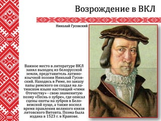 Важное место в литературе ВКЛ
занял выходец из белорусской
земли, представитель латино-
язычной поэзии Николай Гусов-
ский. Находясь в Риме, по заказу
папы римского он создал на ла-
тинском языке настоящий «гимн
Отечеству» - свою знаменитую
поэму «Песнь о зубре», где описал
сцены охоты на зубров в Бело-
вежской пуще, а также воспел
время правления великого князя
литовского Витовта. Поэма была
издана в 1523 г. в Кракове.
Возрождение в ВКЛ
Николай Гусовский
 