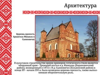 В культовом строительстве ярким примером готического стиля является
оборонный храм - Троицкий костел в д. Ишколдь (Барановичский
район), возведенный в 1472 г. В д. Сынковичи (Зельвенский район) в
конце XV - начале XVI в. была возведена церковь-крепость, также выпол-
нявшая оборонительную роль.
Архитектура
Церковь-крепость
Архангела Михаила в
Сынковичах
 
