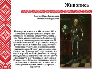Примерами живописи XIV - начала XVI в.
являются фрески - роспись водяными
красками по свежей штукатурке, которы-
ми были украшены храмы, белорусские
живописцы создали множество икон. В
первой половине XVI в. развивается порт-
ретный жанр. В живописи создаются об-
разы представителей знаменитых маг-
натских родов. К числу так называемых
сарматских (рыцарских) портретов отно-
сится портрет Юрия Радзивилла в рыцар-
ских доспехах, которого за высокий рост и
физическую силу прозвали «литовским
Геркулесом». Название сарматского порт-
рета возникло оттого, что шляхта вела
своё происхождение якобы от древних
сарматов.
Живопись
Портрет Юрия Радзивилла.
Неизвестный художник
 