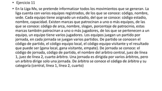 • Ejercicio 11
• En la Liga Mx, se pretende informatizar todos los movimientos que se generan. La
liga cuenta con varios equipos registrados, de los que se conoce: código, nombre,
sede. Cada equipo tiene asignado un estadio, del que se conoce: código estadio,
nombre, capacidad. Existen marcas que patrocinan a uno o más equipos, de las
que se conoce: código de arca, nombre, slogan, porcentaje de patrocinio, estas
marcas también patrocinan a uno o más jugadores, de los que se pertenecen a un
equipo, un equipo tiene varios jugadores. Los equipos juegan un partido por
jornada, en cada jornada se juegan varios partidos. De partido se conocen el
código de partido, el código equipo local, el código equipo visitante y el resultado
que puede ser (gana local, gana visitante, empate). De jornada se conoce: el
código de jornada, código de partido, el nombre del arbitro central, juez de línea
1, juez de línea 2, cuarto árbitro. Una jornada es dirigida por varios árbitros, pero
un arbitro dirige solo una jornada. De árbitro se conoce el código de árbitro y su
categoría (central, línea 1, línea 2, cuarto)
 