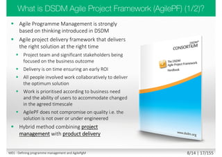 SENSE -> CATEGORISE -> RESPOND
• Sense - See what’s coming in
• Categorise - Make it fit predetermined categories
• Respond - Decide what to do
SENSE -> ANALYSE -> RESPOND
• Sense - See what’s coming in
• Analyse - Investigate or analyse, using expert knowledge
• Respond - Decide what to do
PROBE -> SENSE -> RESPOND
• Probe - Experimental input
• Sense - Failures or successes
• Respond - Decide what to do i.e. amplify or dampen
ACT -> SENSE -> RESPOND
• Act - Attempt to stabilise
• Sense - Failures or successes
• Respond - Decide what to do next
www.youtube.com/watch?v=N7oz366X0-8
M01 - Defining programme management and AgilePgM 6/30 | 17/182
 