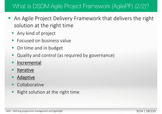 Type Characteristics Leader’s/Manager’s job
Chaotic
 High Turbulence
 No clear cause-and-eﬀect
 Unknowables
 Many decisions and no time
 Immediate action to re-establish order
 Prioritize and select actionable work
 Look for what works rather than perfection
 Act, sense, respond
Complex
 More unpredictability than predictability
 Emergent answer
 Many competing ideas
 Create bounded environments for action
 Increase levels of interaction and communication
 Servant leadership
 Generate ideas
 Probe, sense, respond
Complicated
 More predictability than unpredictability
 Fact-based management
 Experts work out wrinkle
 Utilize experts to gain insights
 Use metrics to gain control
 Sense, analyze, respond
 Command and control
Simple
 Repeating patterns and consistent events
 Clear cause-and-eﬀect
 Well establish knowns
 Fact based management
 Use best practices
 Extensive communication not necessary
 Establish patterns and optimize to them
 Command and control
Agile thrives
here
M01 - Defining programme management and AgilePgM 7/30 | 18/182
 