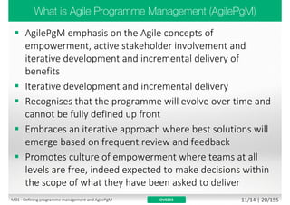 Portfolio
Programme
Project
Team
Development /
Delivery /
Deployment
(mostly IT focused)
AgilePM
Scrum
Non Agile
(just for
comparison)
AgilePgMDisciplinedAgile
Delivery(DAD)
ScaledAgileFramework(SAFe)
Management
of Portfolios
(MoP)
Managing
Successful
Programmes
(MSP)
Large-
Scale
Scrum
(LeSS)
Large-
Scale
Scrum
(LeSS)
Huge
Scrum@Scale
Lean Software Development / Lean Manufacturing / eXtreme Programming (XP) / eXtreme Manufacturing (XM) /
Mob Programming / Refactoring / Test Driven Development (TDD) / Feature Driven Development (FDD) / Behavior
Driven Development (BDD) / Continuous Testing (CT) / Continuous Integration (CI) / Continuous Delivery (CD) /
Continuous Deployment (CD) / DevOps / Rugged DevOps…
DSDM
AgilePF
AgileBA
PRINCE2
ScrumNexus
Kanban
ScrumBan XSCALE
Programmer
Anarchy
PRINCE2
Agile
Yet remember - Focus on Goals and results, not blindly following Best Practices!
M01 - Defining programme management and AgilePgM 9/30 | 20/182
 